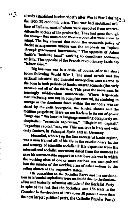 "3  already established fascism shortly afler World War 1during 3 the 1920-25 economic crisis. That war had mobilized mil- Yions of Htaians, most of whom were uprooted from overtra-  ditionalist sectors of the proletariat. They had gone through the changes that mast other Western countries were about to adopt. The key element that made the economic policy of fasciat arrangements unique was the cmphasia on “reform through government intervention.” The opposite of Adam Smith’s “invisible hand™ working to coordinate economic  activity. The opposite of the French revolutionary battle cry “laissez faire.”  —-ulhh-hmfmuwlﬂh&emymw sisted by the petit bourgeois, the landed classes and the Indl_nww.“n-nheh-hhww. Wm’w:hul.hnpumin;wv- tloapitalist: “parasitlc. capitalism,” “llcgitimate capital,” "npldnnupl’hl,"-u.,ﬁc,mmlnnhlulyundwllh carly fascsm, in Falangist Spain and in Germany. Mﬂ.munhﬂmwmwm ’Illlllnu-lndllrlhlnllklnlh&mnlﬂlo-ry"ﬂiﬂ -dmugnnduﬂlumhhml"hdewmhwlhe international sociallst movement dated from the moment he #ave his unreasonable support to a nation-state war in which  tlon In reformist capitalism were no doubt due to the faction. alism and basically reformist attitude of the Socialist Party. In spie of the fact that the Socialists won 156 seats in the Chamber In the clections of 1919 (over 30 percent more than  the next lrgest political party, the Catholic Popular Party) 